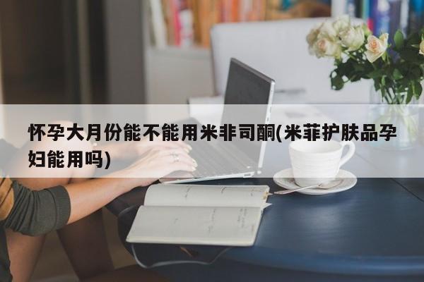 米非司酮哪个网上药店怀孕大月份能不能用米非司酮(米菲护肤品孕妇能用吗)