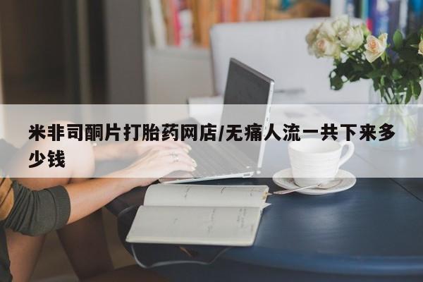 米非司酮哪个网上药店米非司酮片打胎药网店/无痛人流一共下来多少钱