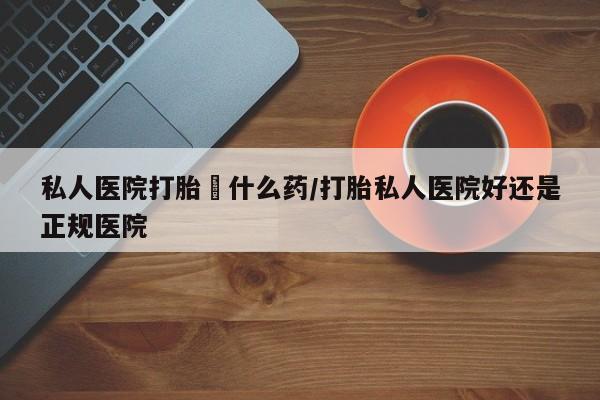 米非司酮哪个网上药店私人医院打胎給什么药/打胎私人医院好还是正规医院